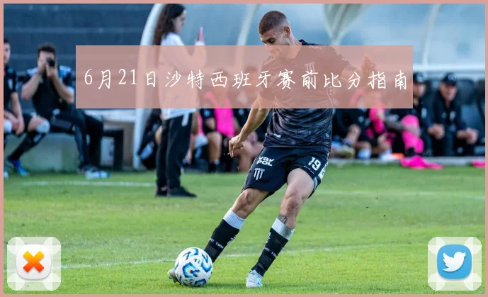 6月21日沙特西班牙赛前比分指南