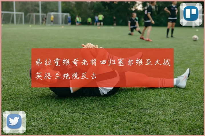 弗拉霍维奇老将回归塞尔维亚大战英格兰绝境反击