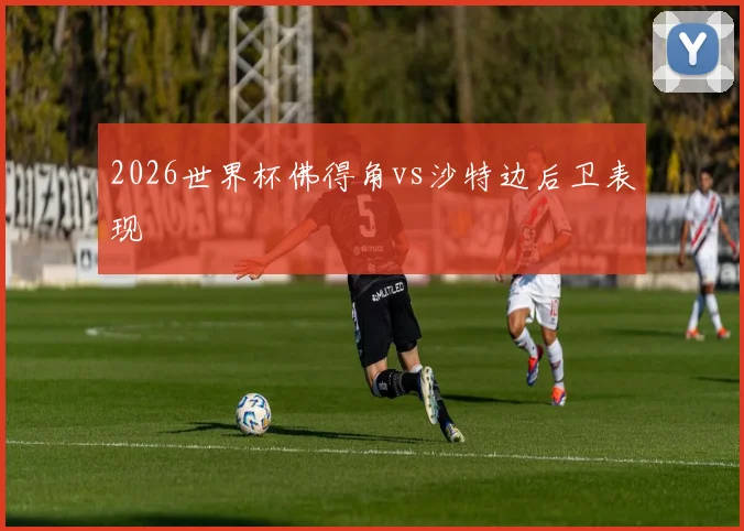 2026世界杯佛得角vs沙特边后卫表现