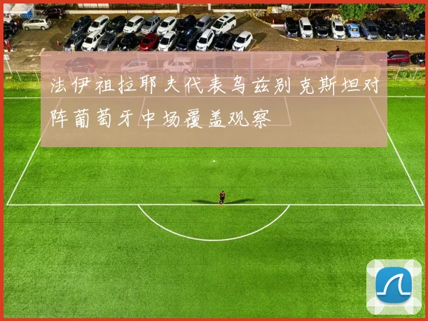 法伊祖拉耶夫代表乌兹别克斯坦对阵葡萄牙中场覆盖观察