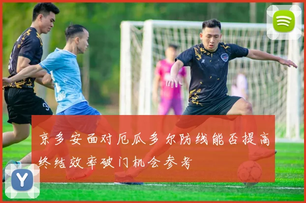 京多安面对厄瓜多尔防线能否提高终结效率破门机会参考