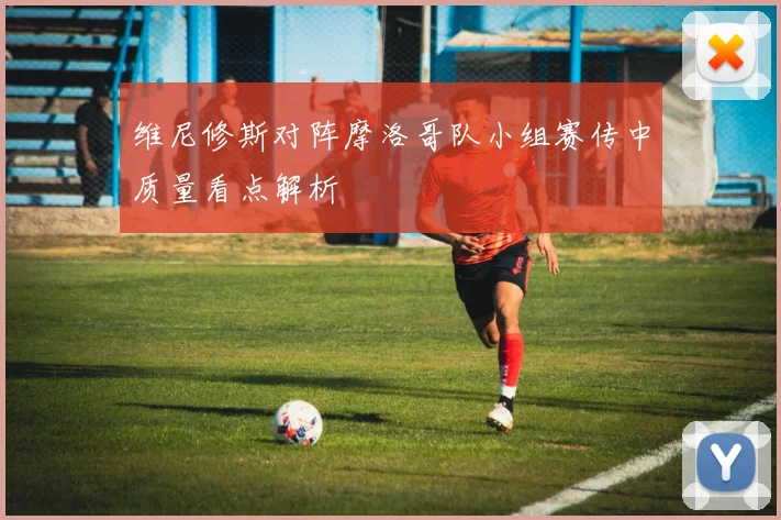 维尼修斯对阵摩洛哥队小组赛传中质量看点解析