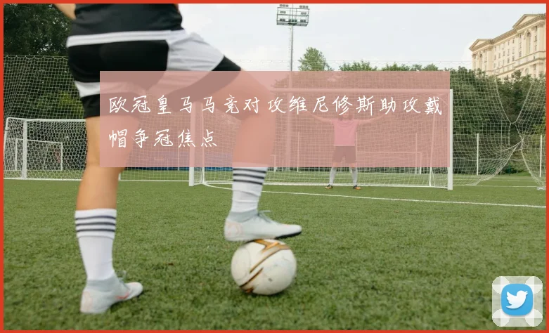 欧冠皇马马竞对攻维尼修斯助攻戴帽争冠焦点