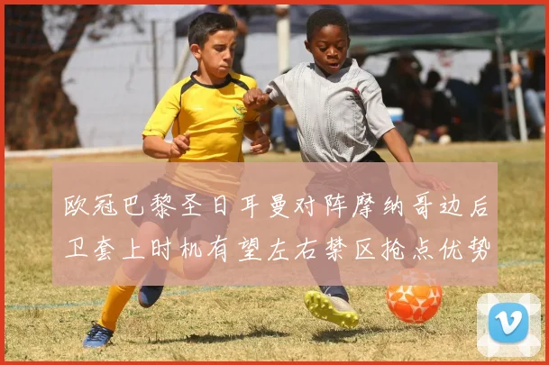 欧冠巴黎圣日耳曼对阵摩纳哥边后卫套上时机有望左右禁区抢点优势