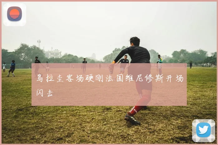 乌拉圭客场硬刚法国维尼修斯开场闪击