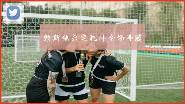 赖斯绝杀定乾坤全场沸腾