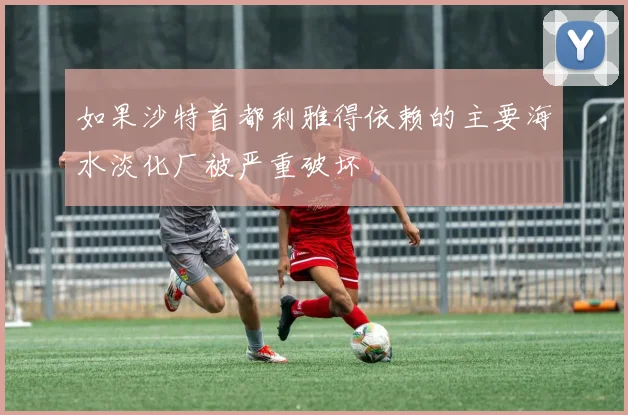 如果沙特首都利雅得依赖的主要海水淡化厂被严重破坏