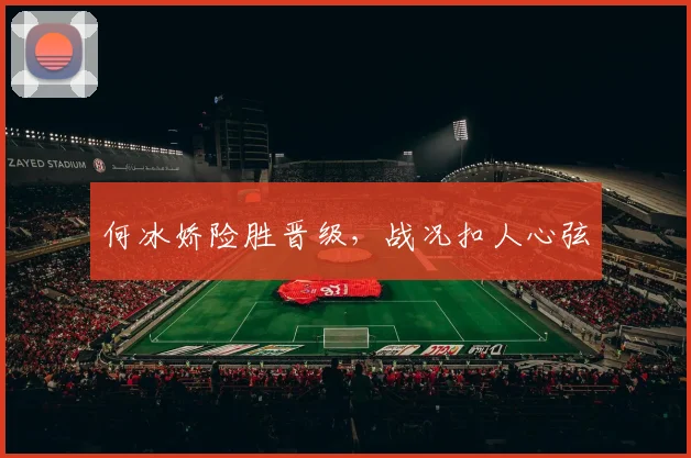 何冰娇险胜晋级，战况扣人心弦