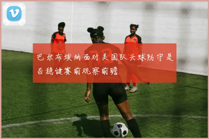 巴尔布埃纳面对美国队头球防守是否稳健赛前观察前瞻
