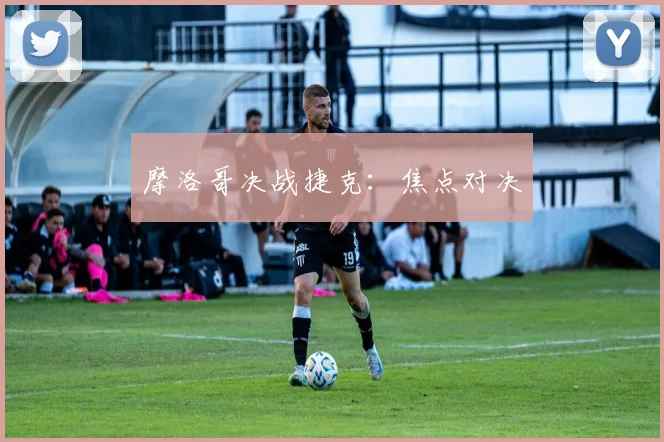 摩洛哥决战捷克：焦点对决