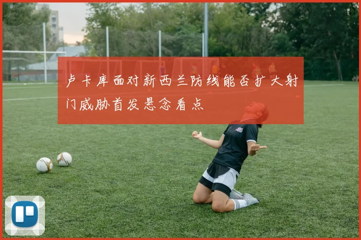 卢卡库面对新西兰防线能否扩大射门威胁首发悬念看点