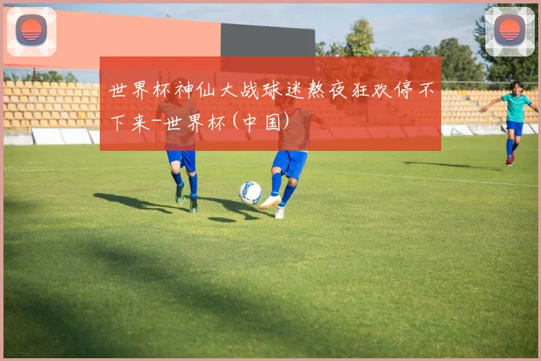 世界杯神仙大战球迷熬夜狂欢停不下来-世界杯(中国)