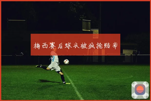 梅西赛后球衣被疯抢赔率