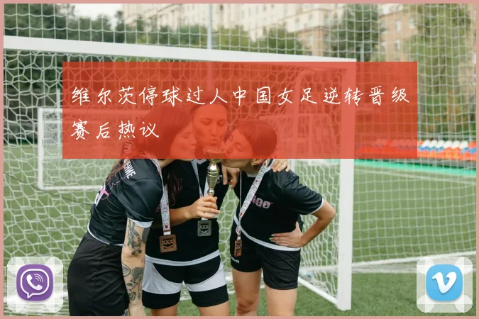 维尔茨停球过人中国女足逆转晋级赛后热议