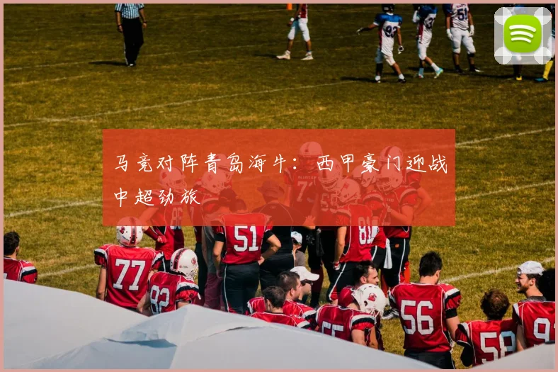 马竞对阵青岛海牛：西甲豪门迎战中超劲旅