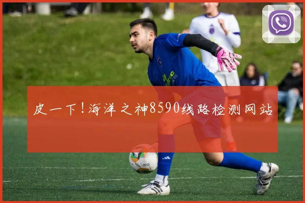 皮一下!海洋之神8590线路检测网站