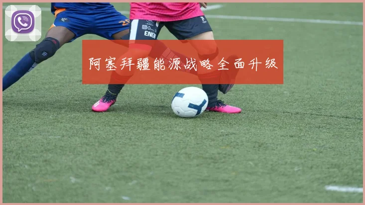 阿塞拜疆能源战略全面升级