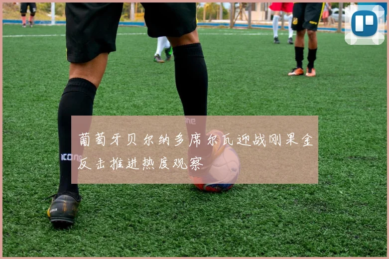 葡萄牙贝尔纳多席尔瓦迎战刚果金反击推进热度观察