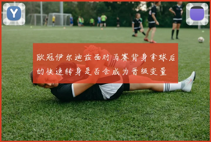 欧冠伊尔迪兹面对马赛背身拿球后的快速转身是否会成为晋级变量