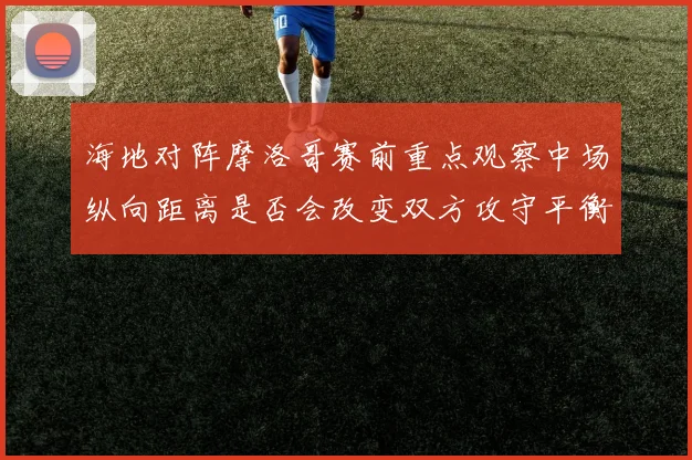 海地对阵摩洛哥赛前重点观察中场纵向距离是否会改变双方攻守平衡