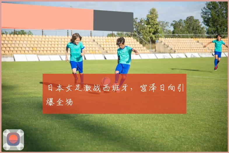 日本女足激战西班牙,宫泽日向引爆全场