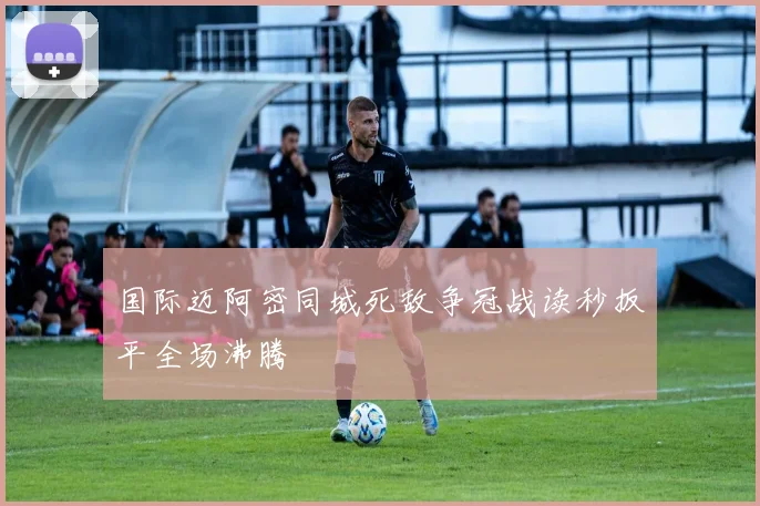 国际迈阿密同城死敌争冠战读秒扳平全场沸腾