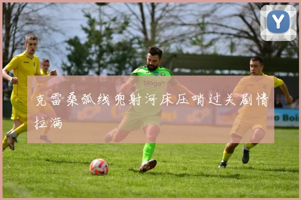 克雷桑弧线兜射河床压哨过关剧情拉满