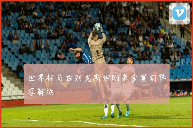 世界杯乌兹别克斯坦刚果金赛前阵容解读