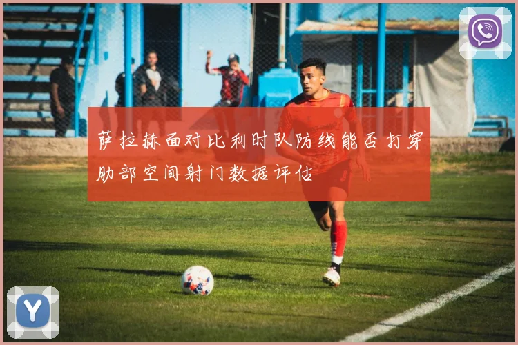 萨拉赫面对比利时队防线能否打穿肋部空间射门数据评估