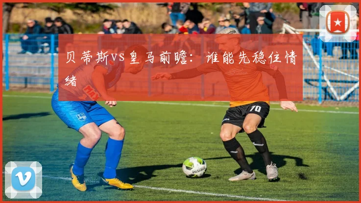贝蒂斯vs皇马前瞻：谁能先稳住情绪