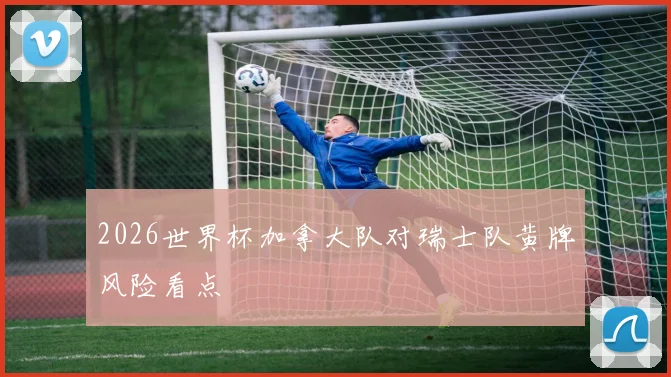 2026世界杯加拿大队对瑞士队黄牌风险看点