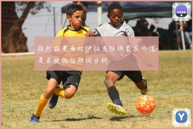 格列兹曼面对伊拉克防线首发价值是否被低估热词分析
