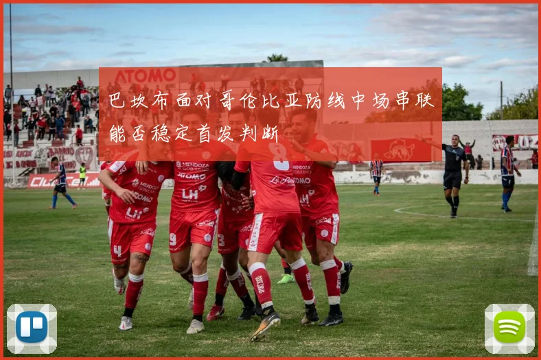 巴坎布面对哥伦比亚防线中场串联能否稳定首发判断