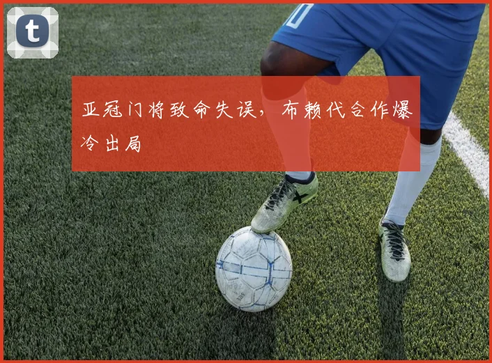 亚冠门将致命失误，布赖代合作爆冷出局