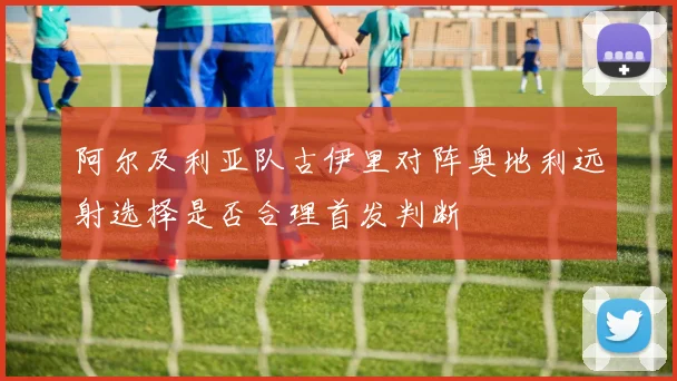 阿尔及利亚队古伊里对阵奥地利远射选择是否合理首发判断
