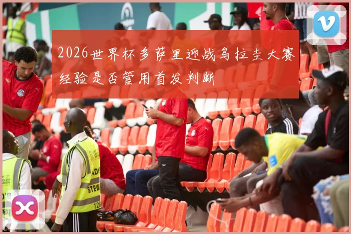 2026世界杯多萨里迎战乌拉圭大赛经验是否管用首发判断